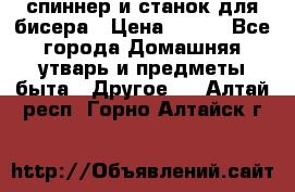спиннер и станок для бисера › Цена ­ 500 - Все города Домашняя утварь и предметы быта » Другое   . Алтай респ.,Горно-Алтайск г.